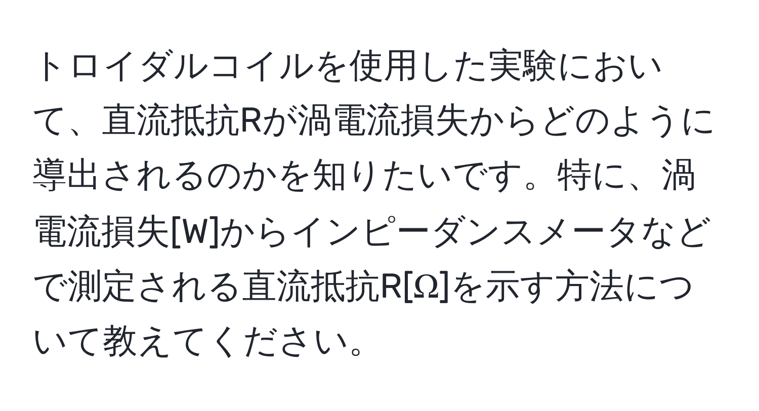 トロイダルコイルを使用した実験において、直流抵抗Rが渦電流損失からどのように導出されるのかを知りたいです。特に、渦電流損失[W]からインピーダンスメータなどで測定される直流抵抗R[Ω]を示す方法について教えてください。