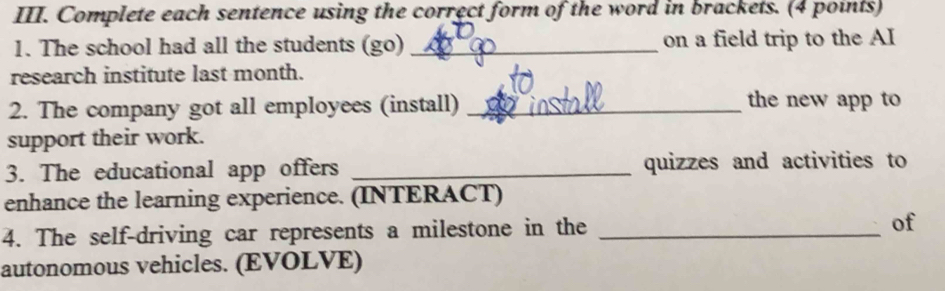 Complete each sentence using the correct form of the word in brackets. (4 points) 
1. The school had all the students (go) _on a field trip to the AI 
research institute last month. 
2. The company got all employees (install)_ 
the new app to 
support their work. 
3. The educational app offers _quizzes and activities to 
enhance the learning experience. (INTERACT) 
4. The self-driving car represents a milestone in the _of 
autonomous vehicles. (EVOLVE)