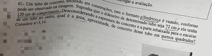 alegar a avaliação. 
01- Um tubo de concreto, uulizado em construções, tem o formato cilíndricoje é vazado, conforme 
pode ser observado na imagem. Suponha que o diâmetro de determinado tubo seja 72 cm e ele tenha 
Considere π =3,14.
120 cm de comprimento. Desconsiderando a espessura do concreto e a parte rebaixada para o encaixe 
de um tubo no outro, qual é a área, aproximada, de concreto desse tubo em metros quadrados