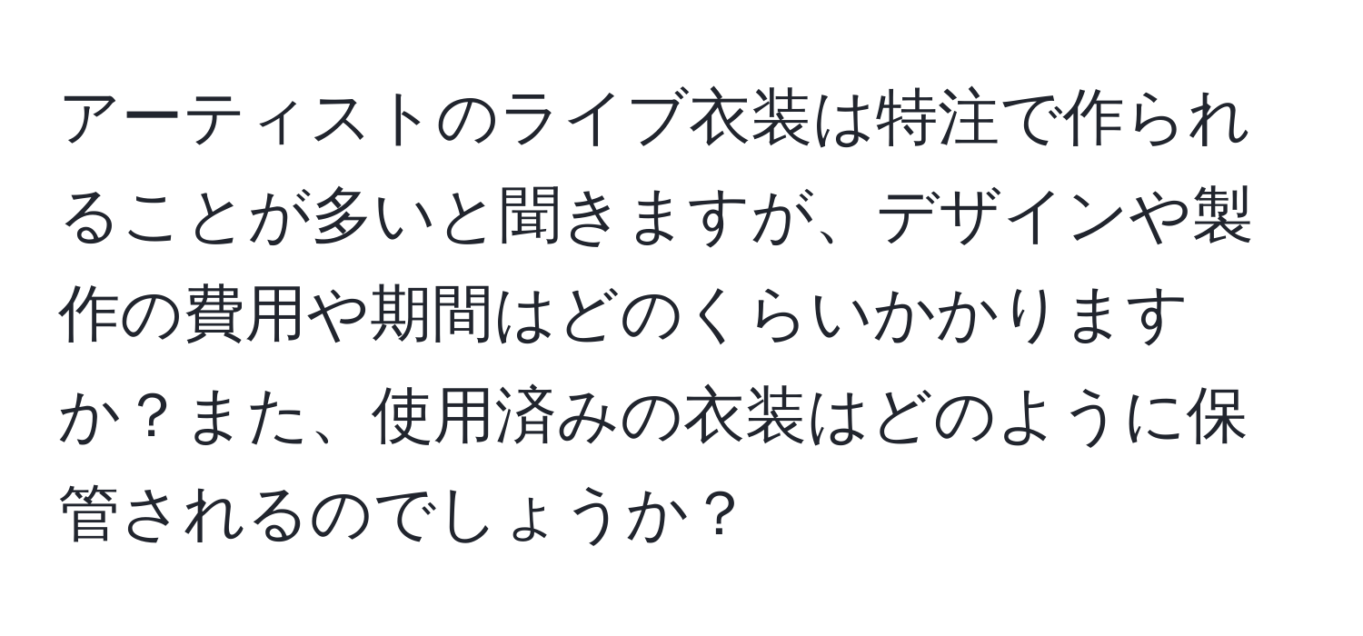 アーティストのライブ衣装は特注で作られることが多いと聞きますが、デザインや製作の費用や期間はどのくらいかかりますか？また、使用済みの衣装はどのように保管されるのでしょうか？