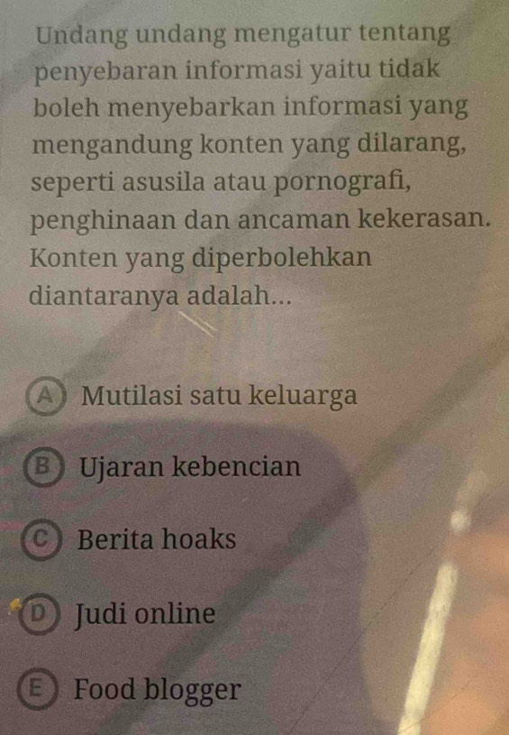 Undang undang mengatur tentang
penyebaran informasi yaitu tidak
boleh menyebarkan informasi yang
mengandung konten yang dilarang,
seperti asusila atau pornografi,
penghinaan dan ancaman kekerasan.
Konten yang diperbolehkan
diantaranya adalah...
A》 Mutilasi satu keluarga
B Ujaran kebencian
C Berita hoaks
D Judi online
E Food blogger