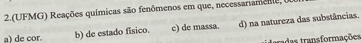 2.(UFMG) Reações químicas são fenômenos em que, necessariamente,
a) de cor. b) de estado físico. c) de massa. d) na natureza das substâncias.
toradas transformações