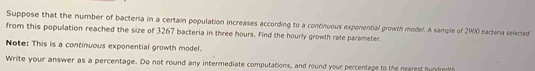 Suppose that the number of bacteria in a certain population increases according to a continuous exponential growth model. A sample of 2900 bacteria selected 
from this population reached the size of 3267 bacteria in three hours. Find the hourly growth rate parameter. 
Note: This is a continuous exponential growth model. 
Write your answer as a percentage. Do not round any intermediate computations, and round your percentage to the nearest hundredth