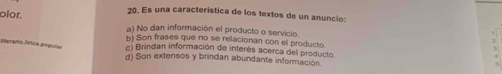 olor.
20. Es una característica de los textos de un anuncio:
a) No dan información el producto o servicio. 2
`
b) Son frases que no se relacionan con el producto.
literario lírica popular c) Brindan información de interés acerca del producto.
3
4
d) Son extensos y brindan abundante informacion.
5