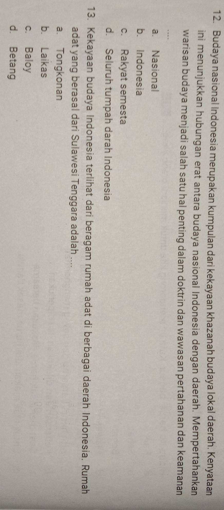 Budaya nasional Indonesia merupakan kumpulan dari kekayaan khazanah budaya lokal daerah. Kenyataan
ini menunjukkan hubungan erat antara budaya nasional Indonesia dengan daerah. Mempertahankan
warisan budaya menjadi salah satu hal penting dalam doktrin dan wawasan pertahanan dan keamanan
a. Nasional
b. Indonesia
c. Rakyat semesta
d. Seluruh tumpah darah Indonesia
13. Kekayaan budaya Indonesia terlihat dari beragam rumah adat di berbagai daerah Indonesia. Rumah
adat yang berasal dari Sulawesi Tenggara adalah ....
a. Tongkonan
b. Laikas
c. Baloy
d. Betang