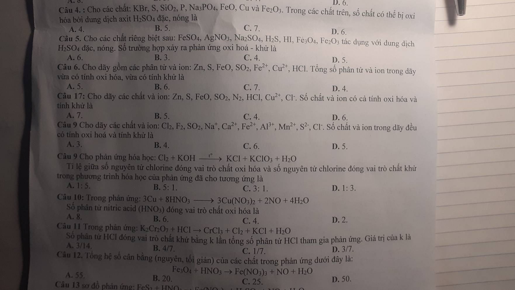 D. 6.
Câu 4. : Cho các chất: KBr,S,SiO_2,P,Na_3PO_4, FeO , Cu và Fe_2O_3. Trong các chất trên, số chất có thể bị oxi
hóa bởi dung dịch axit H_2SO_4 đặc, nóng là
A. 4. B. 5. C. 7.
D. 6.
Câu 5. Cho các chất riêng biệt sau: FeSO_4,AgNO_3,Na_2SO_4,H_2S,HI,Fe_3O_4,Fe_2O_3 : tác ụ ng ới dung dịch
H_2SO_4 đặc, nóng. Số trường hợp xảy ra phản ứng oxi hoá - khử là
A. 6. B. 3. C. 4.
D. 5.
Câu 6. Cho dãy gồm các phân tử và ion: Zn,S,FeO,SO_2,Fe^(2+),Cu^(2+) *, HCl. Tổng số phân tử và ion trong dãy
vừa có tính oxi hóa, vừa có tính khử là
A. 5. B. 6. C. 7.
D. 4.
Câu 17: Cho dãy các chất và ion: Zn,S,FeO,SO_2,N_2,HCl,Cu^(2+) *, Cl. Số chất và ion có cả tính oxi hóa và
tính khử là
A. 7. B. 5. C. 4. D. 6.
Câu 9 Cho dãy các chất và ion: Cl_2,F_2,SO_2,Na^+,Ca^(2+),Fe^(2+),Al^(3+),Mn^(2+),S^(2-) , CF. Số chất và ion trong dãy đều
có tính oxi hoá và tính khử là
A. 3. B. 4. C. 6. D. 5.
Câu 9 Cho phản ứng hóa học: Cl_2+KOHxrightarrow t°KCl+KClO_3+H_2O
Ti lệ giữa số nguyên tử chlorine đóng vai trò chất oxi hóa và số nguyên tử chlorine đóng vai trò chất khử
trong phương trình hóa học của phản ứng đã cho tương ứng là
A. 1:5. B. 5:1. C. 3:1. D. 1:3.
Câu 10: Trong phản ứng: 3Cu+8HNO_3to 3Cu(NO_3)_2+2NO+4H_2O
Số phân tử nitric acid (HNO_3) dóng vai trò chất oxi hóa là
A. 8. B. 6. C. 4. D. 2.
Câu 11 Trong phản ứng: K_2Cr_2O_7+HClto CrCl_3+Cl_2+KCl+H_2O
Số phân tử HCl đóng vai trò chất khử bằng k lần tổng số phân tử HCl tham gia phản ứng. Giá trị của k là
A. 3/14. B. 4/7.
C. 1/7. D. 3/7.
Câu 12. Tổng hệ số cân bằng (nguyên, tối giản) của các chất trong phản ứng dưới đây là:
Fe_3O_4+HNO_3to Fe(NO_3)_3+NO+H_2O
A. 55. B. 20. C. 25.
Câu 13 sơ đồ phản ứng: F FeS_2+HNO D. 50.