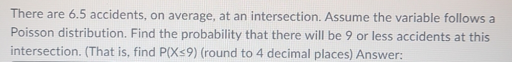 There are 6.5 accidents, on average, at an intersection. Assume the variable follows a 
Poisson distribution. Find the probability that there will be 9 or less accidents at this 
intersection. (That is, find P(X≤ 9) (round to 4 decimal places) Answer: