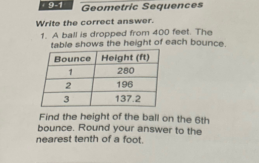 1 9-1 Geometric Sequences 
Write the correct answer. 
1. A ball is dropped from 400 feet. The 
table shows the height of each bounce. 
Find the height of the ball on the 6th
bounce. Round your answer to the 
nearest tenth of a foot.