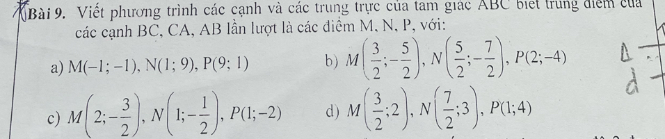 VBài 9. Viết phương trình các cạnh và các trung trực của tam giác ABC biết trung điểm của 
các cạnh BC, CA, AB lần lượt là các điểm M, N, P, với: 
a) M(-1;-1), N(1;9), P(9;1) b) M( 3/2 ;- 5/2 ), N( 5/2 ;- 7/2 ), P(2;-4)
c) M(2;- 3/2 ), N(1;- 1/2 ), P(1;-2) d) M( 3/2 ;2), N( 7/2 ;3), P(1;4)