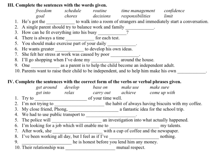 Complete the sentences with the words given.
freedom schedule routine time management confidence
goal chores decisions responsibilities limit
1. He’s got the _to walk into a room of strangers and immediately start a conversation.
2. A single parent should try to balance work and family_
:
3. How can he fit everything into his busy_
4. There is always a time _for each test.
5. You should make exercise part of your daily_
.
6. He wants greater _to develop his own ideas.
7. She felt her stress at work was caused by poor_ .
8. I’ll go shopping when I’ve done my _around the house.
9. One _as a parent is to help the child become an independent adult.
10. Parents want to raise their child to be independent, and to help him make his own_
IV. Complete the sentences with the correct form of the verbs or verbal phrases given.
get around develop base on make use make sure
get into relax carry out achieve come up with
1. Try to _of your time well.
2. I’m not trying to _the habit of always having biscuits with my coffee.
3. My close friend, Phong, _a fantastic idea for the school trip.
4. We had to use public transport to _.
5. The police will _an investigation into what actually happened.
6. I’m looking for a job which will enable me to _my talents.
7. After work, she_ with a cup of coffee and the newspaper.
8. I’ve been working all day, but I feel as if I’ve_ nothing.
9. _he is honest before you lend him any money.
10. Their relationship was _mutual respect.