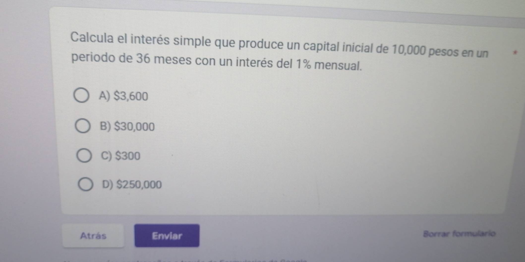 Calcula el interés simple que produce un capital inicial de 10,000 pesos en un *
periodo de 36 meses con un interés del 1% mensual.
A) $3,600
B) $30,000
C) $300
D) $250,000
Atrás Enviar Borrar formulario