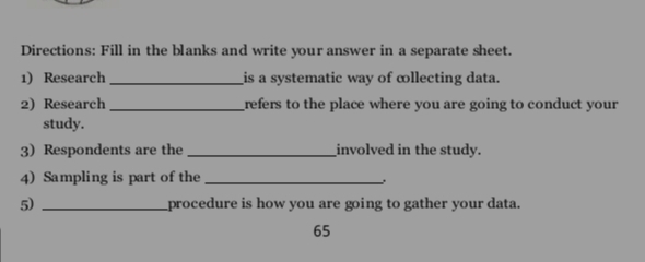 Directions: Fill in the blanks and write your answer in a separate sheet. 
1) Research _is a systematic way of ∞llecting data. 
2) Research _refers to the place where you are going to conduct your 
study. 
3) Respondents are the _involved in the study. 
4) Sampling is part of the_ 
. 
5) _procedure is how you are going to gather your data. 
65