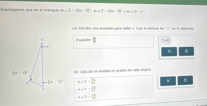 Supongamos que en el triángulo m∠ E=(6x-9)^circ ,m∠ F=(4x-9)^circ  m∠ G=x°.
(a) Escribir una ecuación para hallar x. Usar el símbolo de "=" en la respuesta.
Ecuación: □ =□
× 5
(b) Calcular la medida en grados de cada ángulo.
m∠ E=□°
× 5
m∠ F=□°
m∠ G=□°