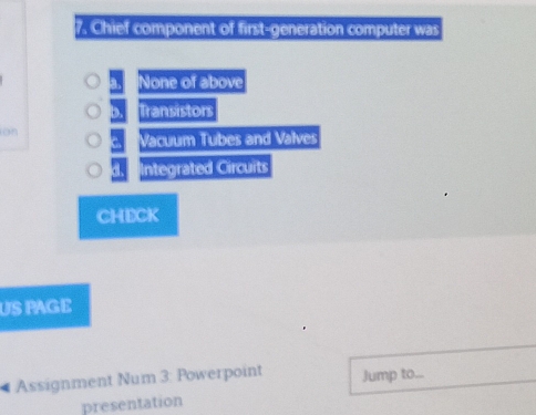 Chief component of first-generation computer was
a, None of above
b. Transistors
on 3 Vacuum Tubes and Valves
d. CIntegrated Circuits
CHECK
US PAGE
# Assignment Num 3: Powerpoint Jump to...
presentation