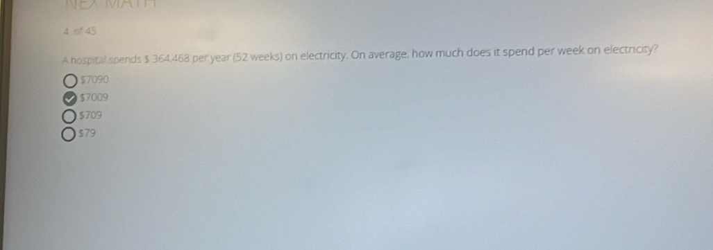 of 45
A hospital spends $ 364.468 per year (52 weeks) on electricity. On average, how much does it spend per week on electricity?
$7090
$7009
$709
$79