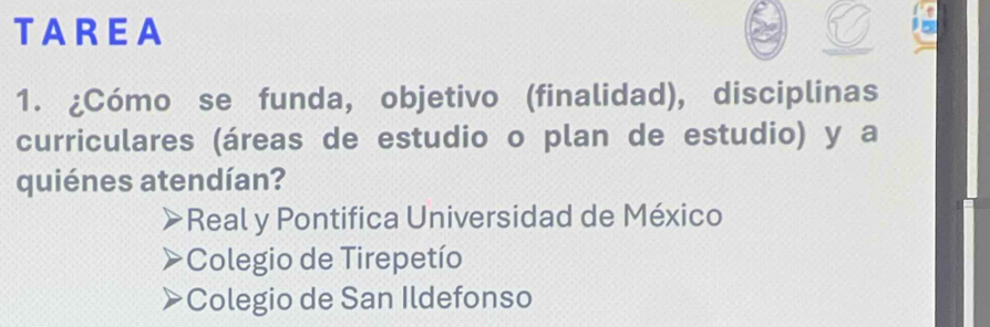 TAREA
1. ¿Cómo se funda, objetivo (finalidad), disciplinas
curriculares (áreas de estudio o plan de estudio) y a
quiénes atendían?
Real y Pontifica Universidad de México
Colegio de Tirepetío
Colegio de San Ildefonso