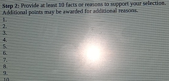 Provide at least 10 facts or reasons to support your selection. 
Additional points may be awarded for additional reasons. 
1. 
2. 
3. 
4. 
5. 
6. 
7. 
8. 
9. 
10