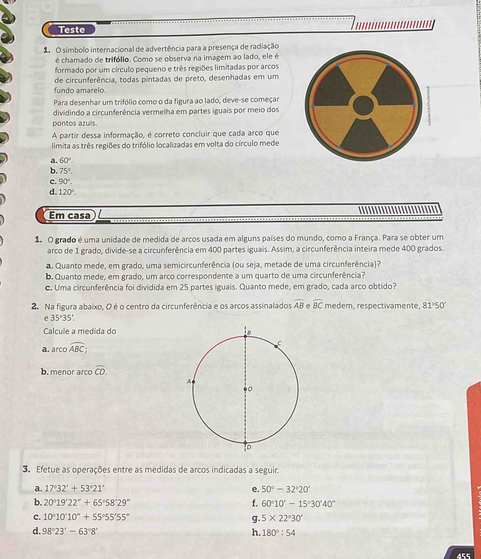 Teste
1. O símbolo internacional de advertência para a presença de radiação
é chamado de trifólio. Como se observa na imagem ao lado, ele é
formado por um círculo pequeno e três regiões limitadas por arcos
de circunferência, todas pintadas de preto, desenhadas em um
fundo amarelo.
Para desenhar um trifólio como o da figura ao lado, deve-se começar
dividindo a circunferência vermelha em partes iguais por meio dos
pontos azuis.
A partir dessa informação, é correto concluir que cada arco que
limita as três regiões do trifólio localizadas em volta do círculo mede
a. 60°.
b. 75°.
c. 90°.
d. 120°.
Em casa
1. O grado é uma unidade de medida de arcos usada em alguns países do mundo, como a França. Para se obter um
arco de 1 grado, divide-se a circunferência em 400 partes iguais. Assim, a circunferência inteira mede 400 grados.
a. Quanto mede, em grado, uma semicircunferência (ou seja, metade de uma circunferência)?
b. Quanto mede, em grado, um arco correspondente a um quarto de uma circunferência?
c. Uma circunferência foi dividida em 25 partes iguais. Quanto mede, em grado, cada arco obtido?
2. Na figura abaixo, O é o centro da circunferência e os arcos assinalados widehat AB e widehat BC medem, respectivamente, 81°50'
e 35°35'.
Calcule a medida do
a. arcooverline ABC;
b. menor arco widehat CD.
3. Efetue as operações entre as medidas de arcos indicadas a seguir.
a. 17°32'+53°21' e. 50°-32°20'
b. 20°19'22''+65°58'29'' f. 60°10'-15°30'40''
C. 10°10'10''+55°55'55'' 5* 22°30'
g.
d. 98°23'-63°8' h. 180°:54
455