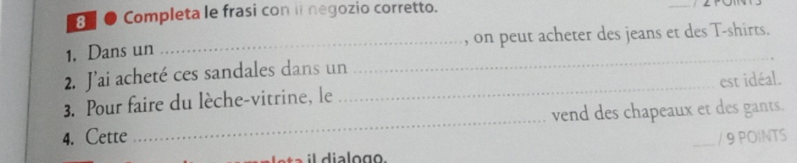 8 ● Completa le frasi con ii negozio corretto. 
1, Dans un _, on peut acheter des jeans et des T-shirts. 
2. J’ai acheté ces sandales dans un 
_ 
3. Pour faire du lèche-vitrine, le _est idéal. 
4. Cette _vend des chapeaux et des gants. 
/ 9 POINTS