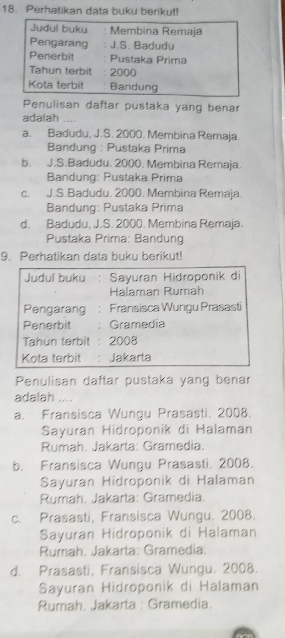 Perhatikan data buku berikut!
Judul buku . Membina Remaja
Pengarang : J.S. Badudu
Penerbit Pustaka Prima
Tahun terbit : 2000
Kota terbit : Bandung
Penulisan daftar pustaka yang benar
adalah …..
a. Badudu, J.S. 2000. Membina Remaja.
Bandung : Pustaka Prima
b. J.S.Badudu, 2000, Membina Remaja,
Bandung: Pustaka Prima
c. J.S.Badudu, 2000. Membina Remaja.
Bandung: Pustaka Prima
d. Badudu, J.S. 2000. Membina Remaja.
Pustaka Príma: Bandung
9. Perhatikan data buku berikut!
Judul buku : Sayuran Hidroponik di
Halaman Rumah
Pengarang : Fransisca Wungu Prasasti
Penerbit : Gramedía
Tahun terbit : 2008
Kota terbit : Jakarta
Penulisan daftar pustaka yang benar
adalah ....
a. Fransisca Wungu Prasasti, 2008.
Sayuran Hidroponik di Halaman
Rumah, Jakarta: Gramedia.
b. Fransisca Wungu Prasasti. 2008.
Sayuran Hídroponik di Halaman
Rumah. Jakarta: Gramedia.
c. Prasasti, Fransisca Wungu. 2008.
Sayuran Hídroponík di Halaman
Rumah. Jakarta: Gramedía.
d. Prasasti, Fransisca Wungu. 2008.
Sayuran Hidroponik di Halaman
Rumah. Jakarta : Gramedia.