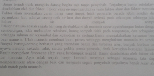 Banjir terjadi tidak mungkin datang begitu saja tanpa penyebab. Terjadinya banjir setidakny 
disebabkan oleh dua faktor. Faktor yang mempengaruhinya yaitu faktor alam dan faktor manusi 
Faktor alam merupakan curah hujan yang tinggi, letak geografis berada lebih rendah da 
permukaan laut, adanya pasang naik air laut, dan daerah terletak pada cekungan sehingga jala 
keluar air menjadi semp 
Faktor manusia adalah segala hal yang disebabkan oleh manusia seperti penebangan hutan denga 
sembarangan, tidak melakukan reboisasi, buang sampah tidak pada tempatnya, dan sebagainy 
sehingga saluran air tersumbat dan kemudian air meluap Banjir mengakibatkan kerugian bes 
bagi manusia. Ulah manusia membuat bumi protes sehingga menghukum manusia itu sendi 
Banyak barang-barang berharga yang terendam banjir dan terbawa arus, banyak korban ba 
nyawa maupun sekadar sakit, sarana publik porak-poranda, dank kerugian-kerugian lainny 
Banjir merupakan fenomena alam yang berdampak negatif. Banjir disebabkan oleh faktor al 
dan manusia. Agar tidak terjadi banjir kembali mestinya sebagai manusia kita dai 
memperlakukan alam dengan baik dan menjauhi segala penyebab terjadinya banjir.Agar al 
idak marah pada manusia