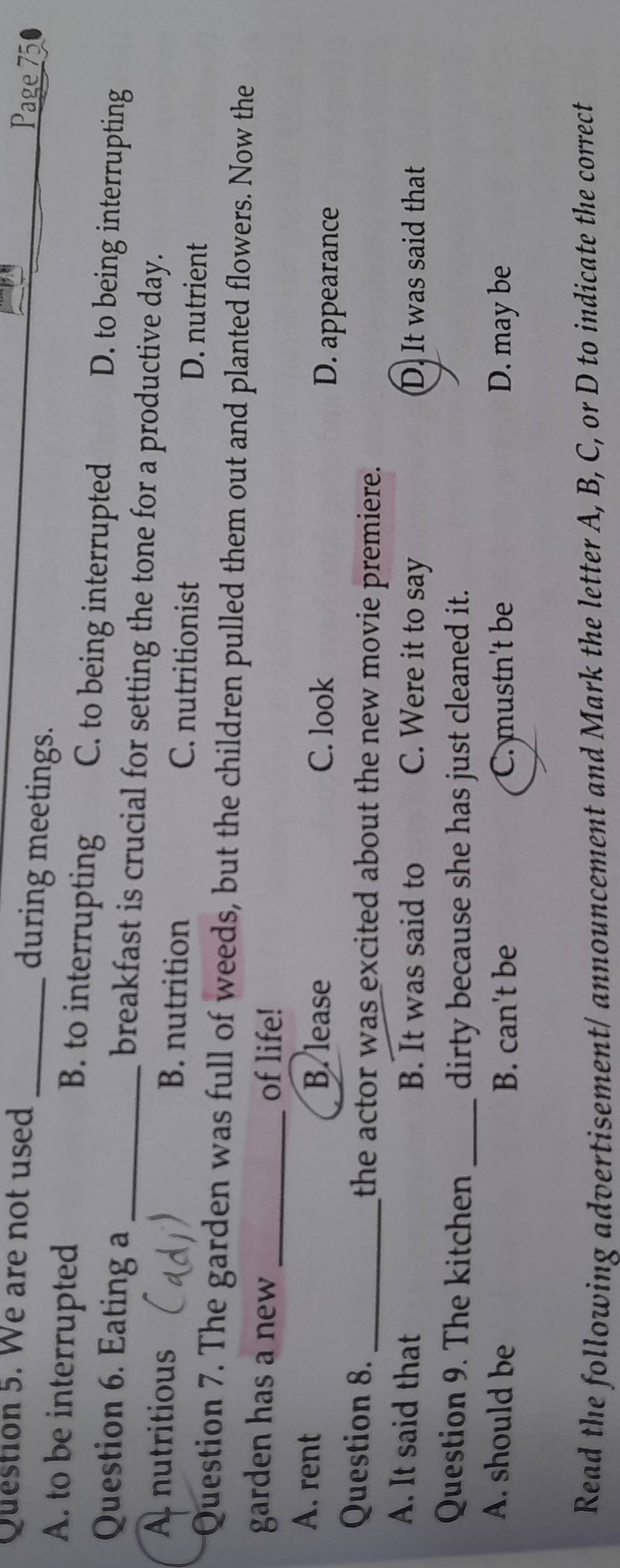 We are not used_
during meetings.
Page 75
A. to be interrupted B. to interrupting C. to being interrupted
D. to being interrupting
Question 6. Eating a _breakfast is crucial for setting the tone for a productive day.
A nutritious B. nutrition C. nutritionist D. nutrient
Question 7. The garden was full of weeds, but the children pulled them out and planted flowers. Now the
garden has a new _of life!
A. rent B. lease D. appearance
C. look
Question 8. _the actor was excited about the new movie premiere.
A. It said that B. It was said to C. Were it to say D. It was said that
Question 9. The kitchen _dirty because she has just cleaned it.
A. should be B. can't be C. mustn't be D. may be
Read the following advertisement/ announcement and Mark the letter A, B, C, or D to indicate the correct