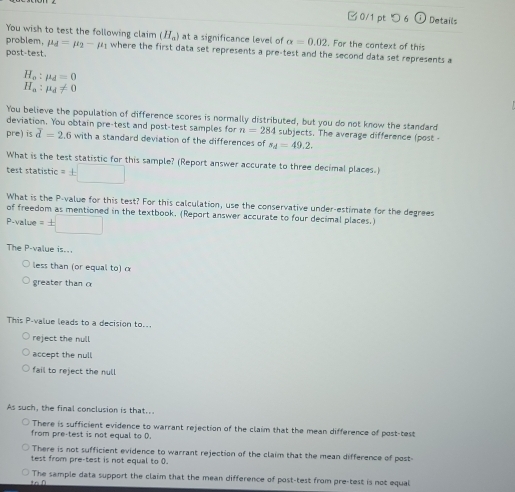 □0/1 pt つ 6 a Details
You wish to test the following claim (H_a) at a significance level of alpha =0.02. For the context of this
problem, mu _d=mu _2-mu _1 where the first data set represents a pre-test and the second data set represents a
post-test.
H_o:mu _d=0
H_a:mu _d!= 0
You believe the population of difference scores is normally distributed, but you do not know the standard
deviation. You obtain pre-test and post-test samples for n=284 subjects. The average difference (post-
pre) is overline d=2.6 with a standard deviation of the differences of s_d=49.2. 
What is the test statistic for this sample? (Report answer accurate to three decimal places.)
test statistic =± □
What is the P -value for this test? For this calculation, use the conservative under-estimate for the degrees
of freedom as mentioned in the textbook. (Report answer accurate to four decimal places.)
P-value = +
The P -value is...
less than (or equal to) α
greater than α
This P -value leads to a decision to..
reject the null
accept the null
fail to reject the null
As such, the final conclusion is that..
There is sufficient evidence to warrant rejection of the claim that the mean difference of post-test
from pre-test is not equal to D.
There is not sufficient evidence to warrant rejection of the claim that the mean difference of post
test from pre-test is not equal to 0.
The sample data support the claim that the mean difference of post-test from pre-test is not equal