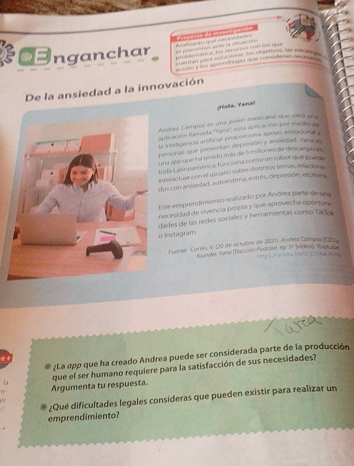 Onganchar Analizarán qué necesidades 
se presentan ante la situación 
problemática, los recursos con los que 
cuentan para soluciónar, los objations, las estunen a 
acción y los aprendizajes que considerin neceeros 
De la ansiedad a la innovación 
¡Mola, Yana! 
Andrea Campos es una joven merecana que créb una 
aplicación llamada 'Yana'; está aplicación por medio de 
la inteligencia artificial proporciona apoyó emocionall a 
personas que presentan depresión y ansiedad. Yana es 
una app que ha tenido más de 5 millones de descarg ás en 
toda Latinoamérica; funciona como un robot que puede 
interactuar con el usuario sobre distintos temas, relacioria 
dos con ansiedad, autoestima, estrés, depresión, etcésera, 
Este emprendimiento realizado por Andrea parte de una 
necesidad de vivencia propia y que aprovecha oportuni 
dades de las redes sociales y herramientas como Tik ek 
Instagram. 
Fuente: Cortés, V. (20 de octubre de 2021), Andrea Campos (CEOy 
founder, Yana (Tracción Podcast, ep. 31 (video). Youtube 
https://youts.be/o_03kaufad 
* ¿La app que ha creado Andrea puede ser considerada parte de la producción 
e 1 
la que el ser humano requiere para la satisfacción de sus necesidades? 
1- Argumenta tu respuesta. 
¿Qué dificultades legales consideras que pueden existir para realizar un 
or 
emprendimiento?