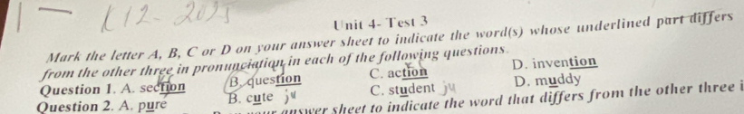 Unit 4- Test 3
Mark the letter A, B, C or D on your answer sheet to indicate the word(s) whose underlined part differs
from the other three in pronunciation in each of the following questions.
Question 1. A. section B. question C. action D. invention
Question 2. A. puré B. cute C. student D. muddy
suswer sheet to indicate the word that differs from the other three i