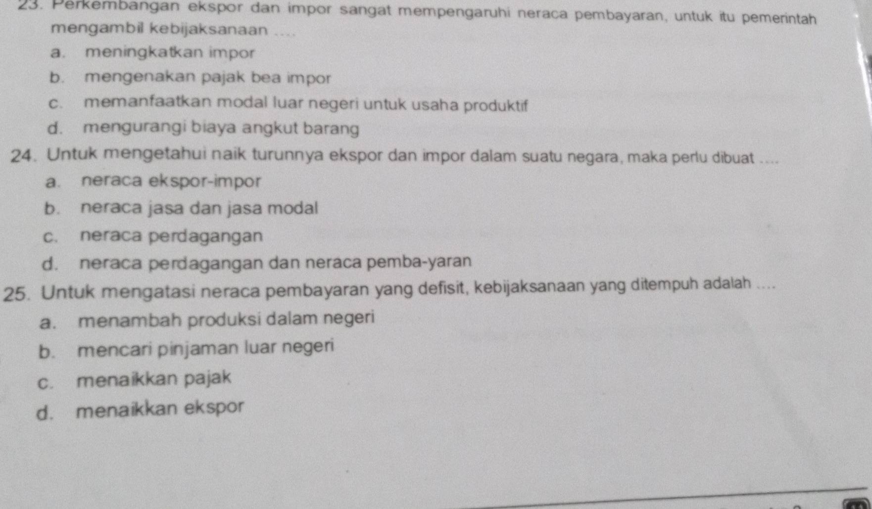 Perkembangan ekspor dan impor sangat mempengaruhi neraca pembayaran, untuk itu pemerintah
mengambil kebijaksanaan ....
a. meningkatkan impor
b. mengenakan pajak bea impor
c. memanfaatkan modal luar negeri untuk usaha produktif
d. mengurangi biaya angkut barang
24. Untuk mengetahui naik turunnya ekspor dan impor dalam suatu negara, maka perlu dibuat ....
a. neraca ekspor-impor
b. neraca jasa dan jasa modal
c. neraca perdagangan
d. neraca perdagangan dan neraca pemba-yaran
25. Untuk mengatasi neraca pembayaran yang defisit, kebijaksanaan yang ditempuh adalah ....
a. menambah produksi dalam negeri
b. mencari pinjaman luar negeri
c. menaikkan pajak
d. menaikkan ekspor