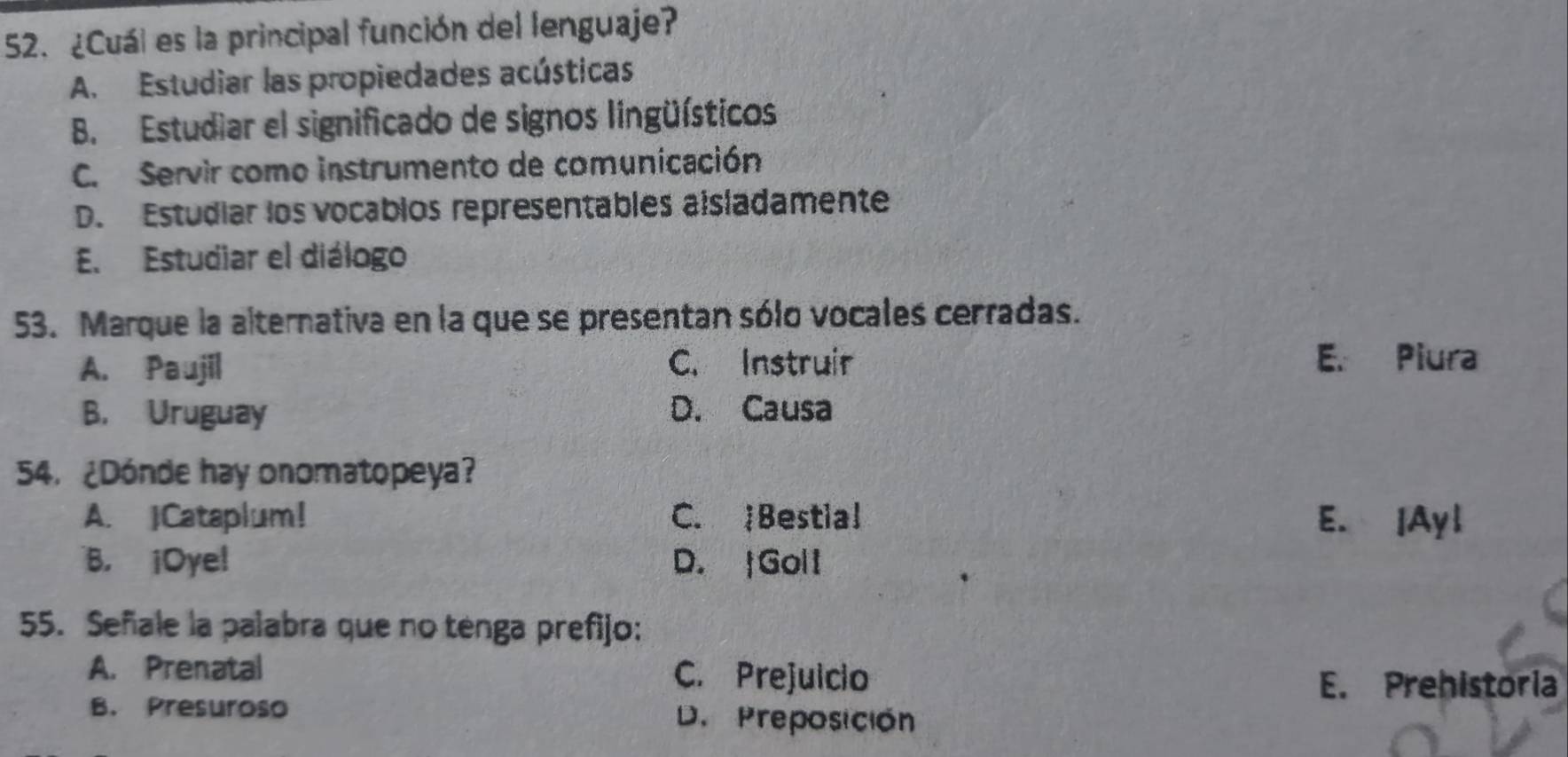 ¿Cuál es la principal función del lenguaje?
A. Estudiar las propiedades acústicas
B. Estudiar el significado de signos lingüísticos
C. Servir como instrumento de comunicación
D. Estudiar los vocablos representables aisladamente
E. Estudiar el diálogo
53. Marque la alternativa en la que se presentan sólo vocales cerradas.
A. Paujil C. Instruir
E. Piura
B. Uruguay D. Causa
54. ¿Dónde hay onomatopeya?
A. JCataplum! C. Bestial E. |Ayl
B. ¡Oye! D. |Goli
55. Señale la palabra que no ténga prefijo:
A. Prenatal C. Prejuicio
E. Prehistoria
B. Presuroso D. Preposición