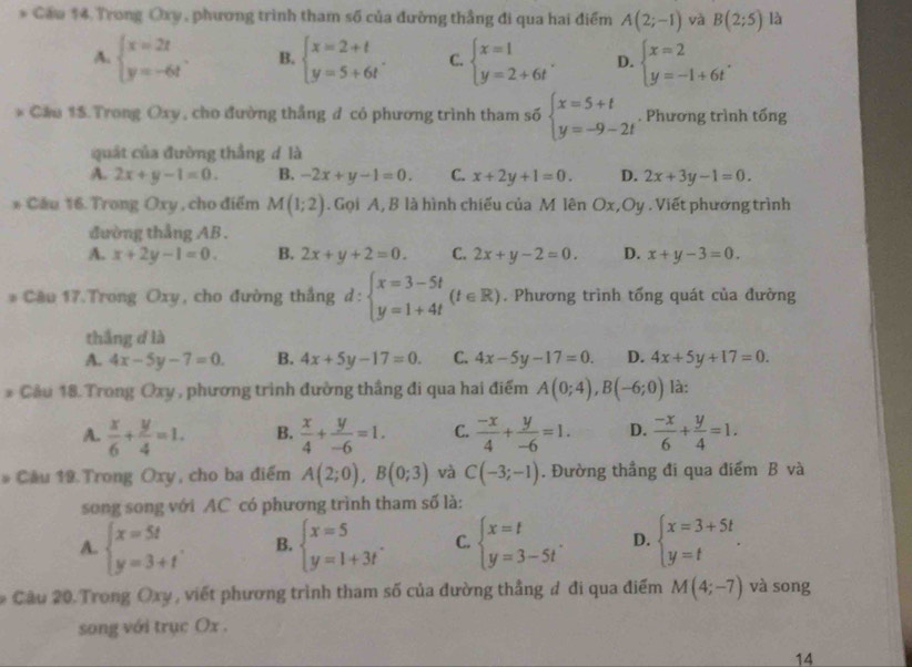 Caw $4 Trong Oxy , phương trình tham số của đường thẳng đi qua hai điểm A(2;-1) và B(2;5) là
A. beginarrayl x=2t y=-6tendarray. . B. beginarrayl x=2+t y=5+6tendarray. . C. beginarrayl x=1 y=2+6tendarray. . D. beginarrayl x=2 y=-1+6tendarray. .
* Cau 15.Trong Oxy, cho đường thắng đ có phương trình tham số beginarrayl x=5+t y=-9-2tendarray.. Phương trình tổng
quát của đường thẳng d là
A. 2x+y-1=0. B. -2x+y-1=0. C. x+2y+1=0. D. 2x+3y-1=0.
* Cầu 16. Trong Oxy , cho điểm M(1;2). Gọi A, B là hình chiếu của M lên Ox,Oy . Viết phương trình
đường thẳng AB .
A. x+2y-1=0. B. 2x+y+2=0. C. 2x+y-2=0. D. x+y-3=0.
* Cầu 17.Trong O: 1= , cho đường thắng d:beginarrayl x=3-5t y=1+4tendarray. (t∈ R). Phương trình tổng quát của đường
thắng d là
A. 4x-5y-7=0. B. 4x+5y-17=0. C. 4x-5y-17=0. D. 4x+5y+17=0.
* Cầu 18. Trong Oxy , phương trình đường thắng đi qua hai điểm A(0;4),B(-6;0) là:
A.  x/6 + y/4 =1. B.  x/4 + y/-6 =1. C.  (-x)/4 + y/-6 =1. D.  (-x)/6 + y/4 =1.
* Câu 19. Trong Oxy, cho ba điểm A(2;0),B(0;3) và C(-3;-1). Đường thẳng đi qua điểm B và
song song với AC có phương trình tham số là:
A. beginarrayl x=5t y=3+tendarray. . B. beginarrayl x=5 y=1+3tendarray. . C. beginarrayl x=t y=3-5tendarray. . D. beginarrayl x=3+5t y=tendarray. .
# Cầu 20 Trong Oxy, viết phương trình tham số của đường thắng đ đi qua điểm M(4;-7) và song
song với trục Ox .
14