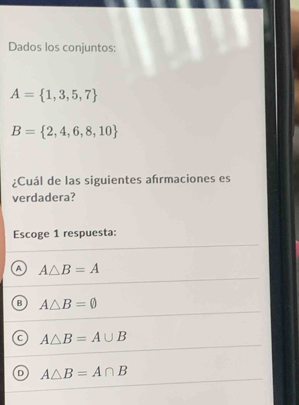 Dados los conjuntos:
A= 1,3,5,7
B= 2,4,6,8,10
¿Cuál de las siguientes afrmaciones es
verdadera?
Escoge 1 respuesta:
A A△ B=A
Q A△ B=varnothing
C A△ B=A∪ B
D A△ B=A∩ B