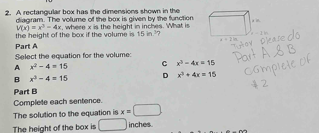 A rectangular box has the dimensions shown in the
diagram. The volume of the box is given by the function
V(x)=x^3-4x , where x is the height in inches. What is
the height of the box if the volume is 15in.^3 ?
Part A
Select the equation for the volume:
A x^2-4=15
C x^3-4x=15
B x^3-4=15
D x^3+4x=15
Part B
Complete each sentence.
The solution to the equation is x=□ .
The height of the box is inches.