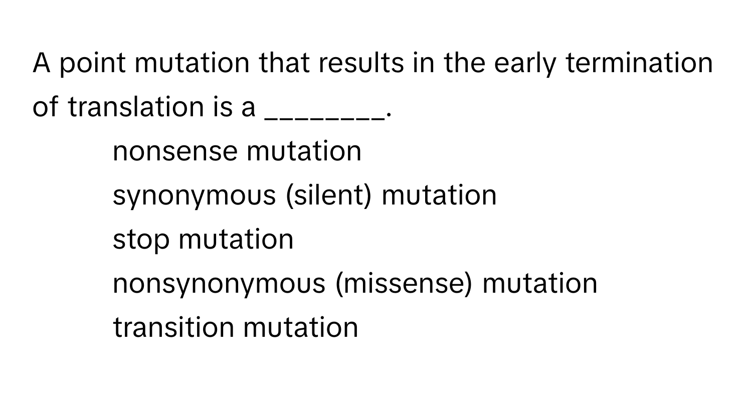 A point mutation that results in the early termination of translation is a ________.

1) nonsense mutation 
2) synonymous (silent) mutation 
3) stop mutation 
4) nonsynonymous (missense) mutation 
5) transition mutation