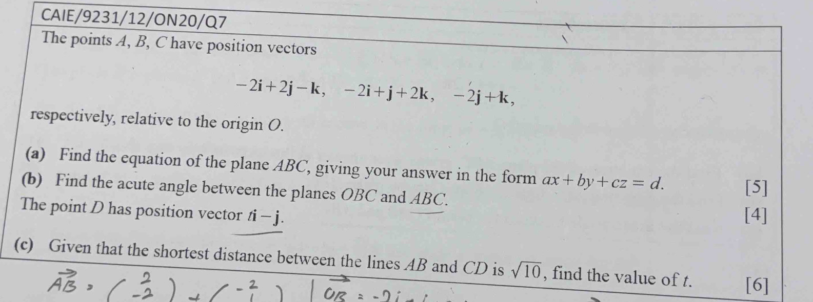 CAIE/9231/12/ON20/Q7 
The points A, B, C have position vectors
-2i+2j-k, -2i+j+2k, -2j+k, 
respectively, relative to the origin O. 
(a) Find the equation of the plane ABC, giving your answer in the form ax+by+cz=d. 
(b) Find the acute angle between the planes OBC and ABC. 
[5] 
The point D has position vector ti-j. 
[4] 
(c) Given that the shortest distance between the lines AB and CD is sqrt(10) , find the value of t. [6]