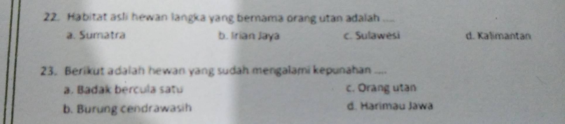 Habitat asli hewan langka yang berama orang utan adalah ....
a. Sumatra b. Irian Jaya c. Sulawesi d. Kalimantan
23. Berikut adalah hewan yang sudah mengalami kepunahan ....
a. Badak bercula satu c. Orang utan
b. Burung cendrawasih d. Harimau Jawa