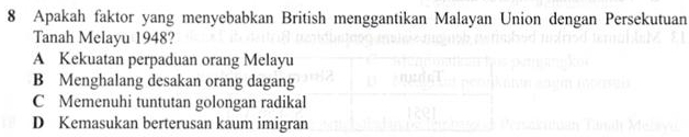 Apakah faktor yang menyebabkan British menggantikan Malayan Union dengan Persekutuan
Tanah Melayu 1948?
A Kekuatan perpaduan orang Melayu
B Menghalang desakan orang dagang
C Memenuhi tuntutan golongan radikal
D Kemasukan berterusan kaum imigran