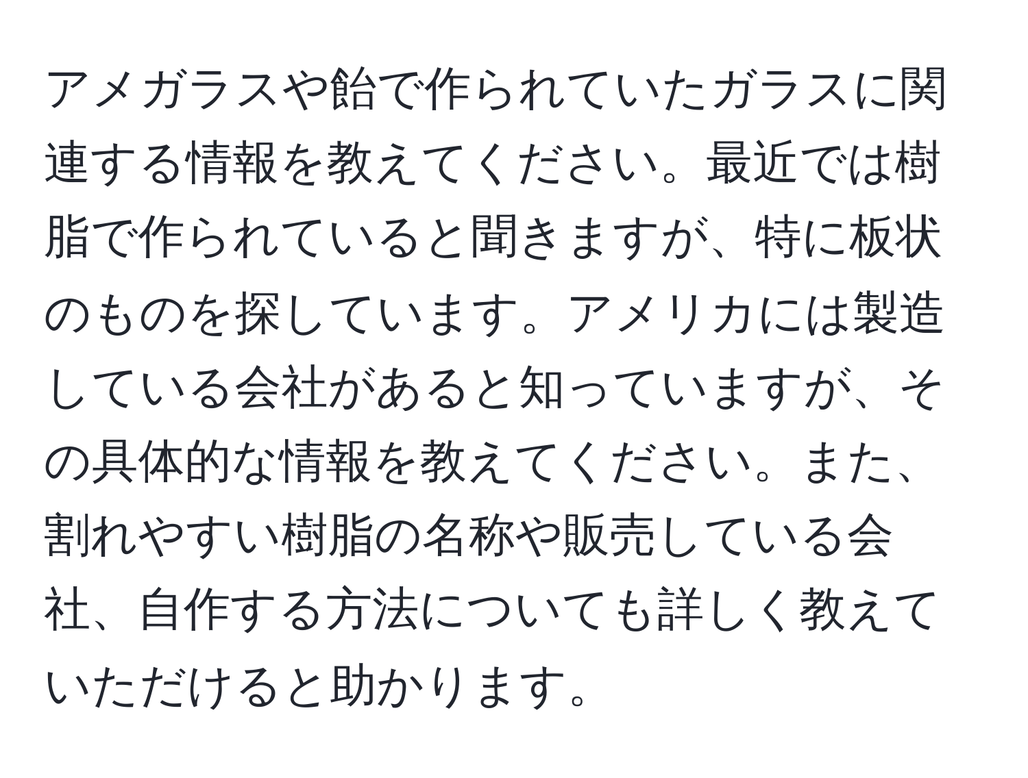 アメガラスや飴で作られていたガラスに関連する情報を教えてください。最近では樹脂で作られていると聞きますが、特に板状のものを探しています。アメリカには製造している会社があると知っていますが、その具体的な情報を教えてください。また、割れやすい樹脂の名称や販売している会社、自作する方法についても詳しく教えていただけると助かります。