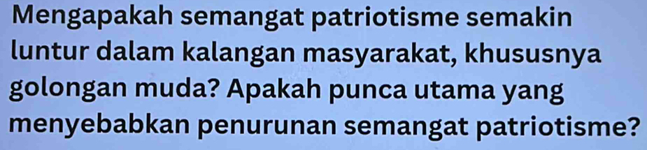 Mengapakah semangat patriotisme semakin 
luntur dalam kalangan masyarakat, khususnya 
golongan muda? Apakah punca utama yang 
menyebabkan penurunan semangat patriotisme?