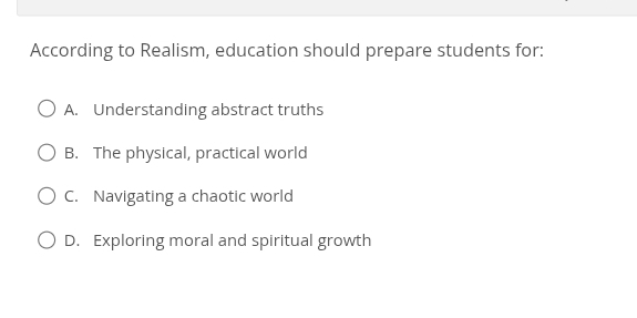 According to Realism, education should prepare students for:
A. Understanding abstract truths
B. The physical, practical world
C. Navigating a chaotic world
D. Exploring moral and spiritual growth