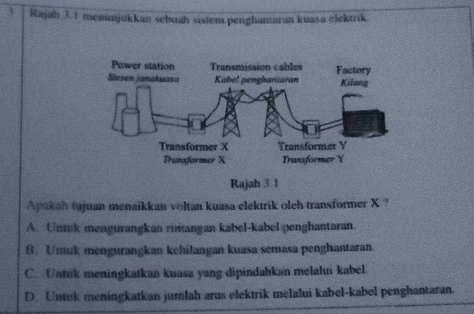 Rajah 3. 1 menunjukkan sebuah sistem penghantaran kuasa elektrik.
Apakah tajuan menaikkan voltan kuasa elektrik oleh transformer X ?
A. Untuk mengurangkan rinangan kabel-kabel penghantaran.
B. Untuk mengurangkan kehilangan kuasa semasa penghantaran.
C. Untuk meningkatkan kuasa yang dipindahkan melaluí kabel.
D. Untuk meningkatkan jumlah arus elektrik melalui kabel-kabel penghantaran.