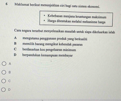 Maklumat berikut menunjukkan ciri bagi satu sistem ekonomi.
Kebebasan menjana keuntungan maksimum
Harga ditentukan melalui mekanisme harga
Cara negara tersebut menyelesaikan masalah untuk siapa dikeluarkan ialah
A mengutama penggunaan produk yang berkualiti
B memilih barang mengikut kehendak pasaran
C berdasarkan kos pengeluaran minimum
D berpandukan kemampuan membayar
A
B
C
D