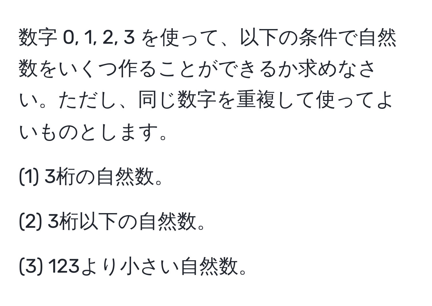 数字 0, 1, 2, 3 を使って、以下の条件で自然数をいくつ作ることができるか求めなさい。ただし、同じ数字を重複して使ってよいものとします。

(1) 3桁の自然数。

(2) 3桁以下の自然数。

(3) 123より小さい自然数。