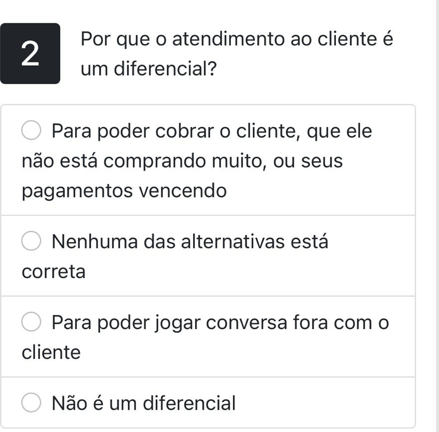 Por que o atendimento ao cliente é
um diferencial?
Para poder cobrar o cliente, que ele
não está comprando muito, ou seus
pagamentos vencendo
Nenhuma das alternativas está
correta
Para poder jogar conversa fora com o
cliente
Não é um diferencial