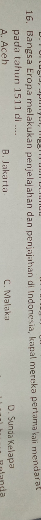 Bangsa Eropa melakukan penjelajahan dan penjajahan di Indonesia, kapal mereka pertamakali mendarat
pada tahun 1511 di ....
A. Aceh B. Jakarta C. Malaka
D. Sunda Kelapa
Belanda