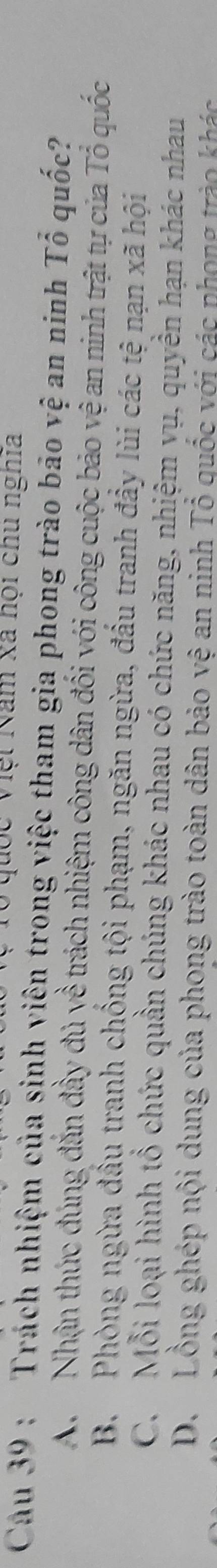 Quốc Việt Năm xã hội chu nghĩa
Cau 39 : Trách nhiệm của sinh viên trong việc tham gia phong trào bão vệ an ninh Tổ quốc?
A Nhận thúc đúng đắn đầy đủ yề trách nhiệm công dân đối với công cuộc bảo vệ an ninh trật tự của Tổ quốc
B. Phòng ngừa đầu tranh chống tội phạm, ngăn ngừa, đấu tranh đầy lùi các tệ nạn xã hội
C. Mỗi loại hình tổ chức quần chúng khác nhau có chức năng, nhiệm vụ, quyền hạn khác nhau
D. Lồng ghép nội dung của phong trào toàn dân bảo vệ an ninh Tổ quốc với các phong trào khác