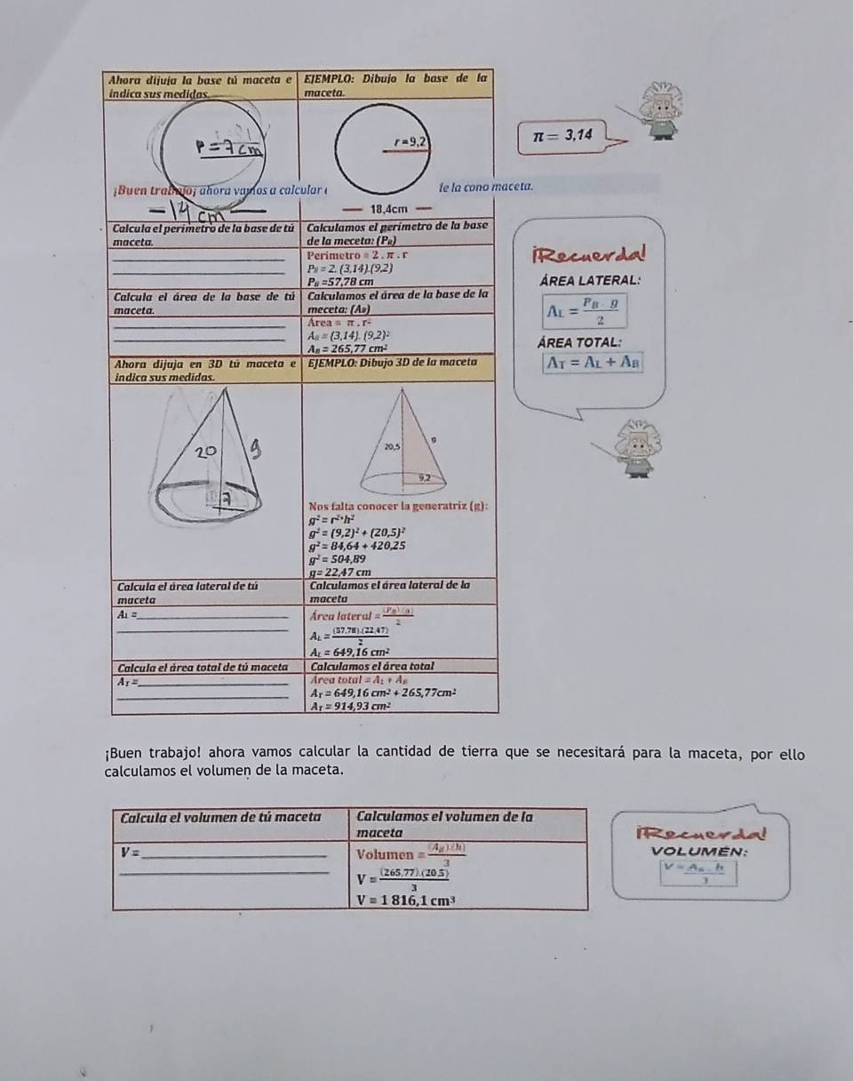 Ahora dijuja la base tú maceta e EJEMPLO: Díbujo la base de la
índica sus medidas _maceta
π =3.14
p=7cm
¡Buen trabulo; añora vamos a calcular fe la cono maceta.
—— 18,4cm
Calcula el perímetro de la base de tú Calculamos el perímetro de la base
maceta de la meceta: (P_e)
_Perime ro=2.1. r iRecuerdal
_ P_9=2.(3.14).(9.2)
P_8=57,78cm ÁREA LATErAL:
Calcula el área de la base de tú Calculamos el área de la base de la
maceta. _meceta: (A»)
_ Area=π .r^2
A_L=frac P_B· g2
_
A_8=(3,14).(9,2)^2
A_n=265,77cm^2
ÁREA TOTAL:
Ahora dijuja en 3D tú maceta e EJEMPLO: Dibujo 3D de la maceta A_T=A_L+A_B
indica sus medidas.
Nos falta conocer la generatriz (g):
g^2=r^2· h^2
g^2=(9,2)^2+(20,5)^2
g^2=84,64+420,25
g^2=504,89
g=22.47cm
Calcula el área lateral de tú Calculamos el área lateral de la
maceta maceta
Ai= _
Arealateral= (Fe)(a)/2 
_ A_L= ((57,78)(22,47))/2 
A_t=649.16cm^2
Calcula el área total de tú maceta Calculamos el área total
_ A_I=
Areatotal=A_1+A_8
_ A_r=649,16cm^2+265,77cm^2
A_T=914,93cm^2
¡Buen trabajo! ahora vamos calcular la cantidad de tierra que se necesitará para la maceta, por ello
calculamos el volumen de la maceta.
Recuerda!
VOLUMEN:
V=frac A_n.h3