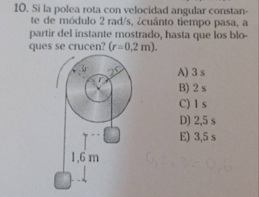 Si la polea rota con velocidad angular constan-
te de módulo 2 rad/s, ¿cuánto tiempo pasa, a
partir del instante mostrado, hasta que los blo-
ques se crucen? (r=0,2m).
A) 3 s
B) 2 s
C) 1 s
D) 2,5 s
E) 3,5 s