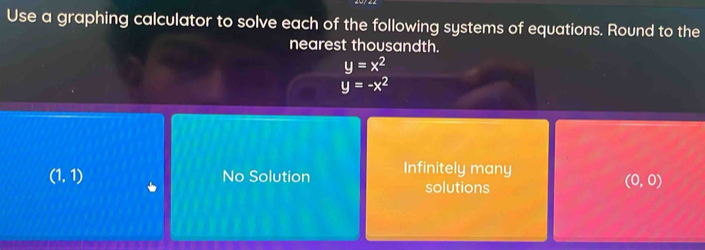 Use a graphing calculator to solve each of the following systems of equations. Round to the
nearest thousandth.
y=x^2
y=-x^2
(1,1) No Solution Infinitely many
solutions
(0,0)